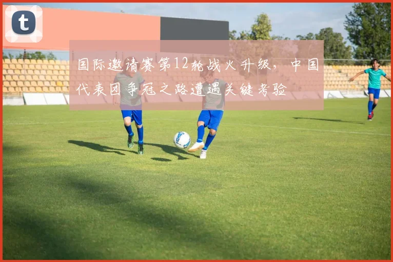 国际邀请赛第12轮战火升级，中国代表团争冠之路遭遇关键考验