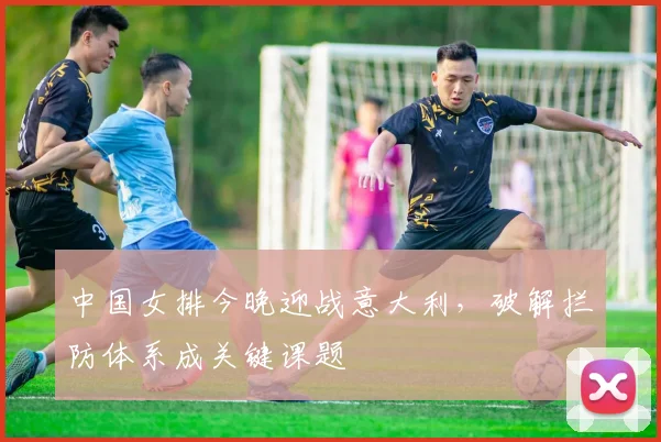 中国女排今晚迎战意大利，破解拦防体系成关键课题