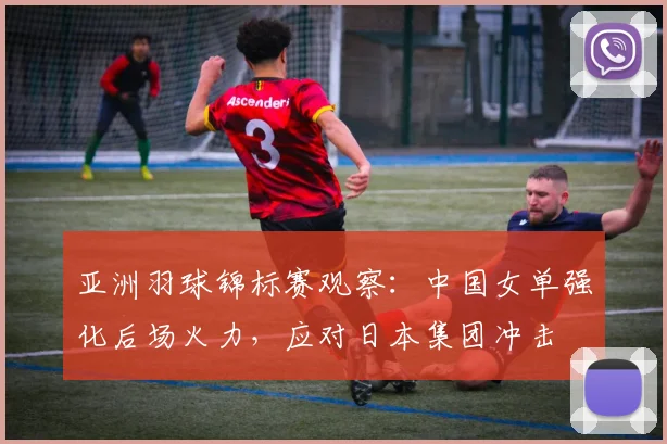 亚洲羽球锦标赛观察：中国女单强化后场火力，应对日本集团冲击
