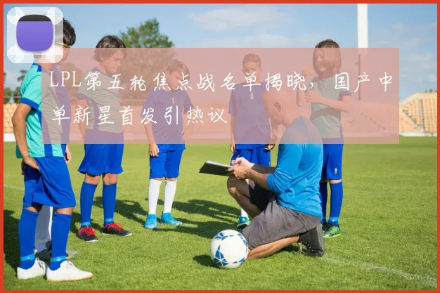 LPL第五轮焦点战名单揭晓，国产中单新星首发引热议