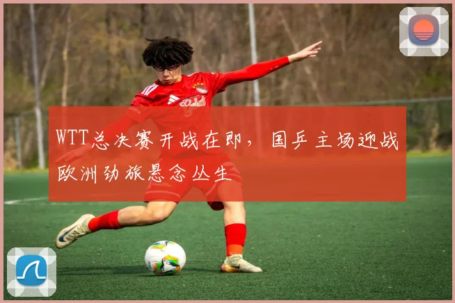 WTT总决赛开战在即，国乒主场迎战欧洲劲旅悬念丛生