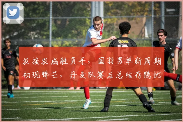 发接发成胜负手，国羽男单新周期初现锋芒，丹麦队赛后总结存隐忧
