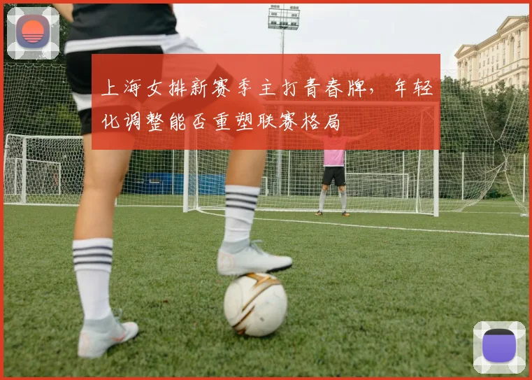 上海女排新赛季主打青春牌，年轻化调整能否重塑联赛格局