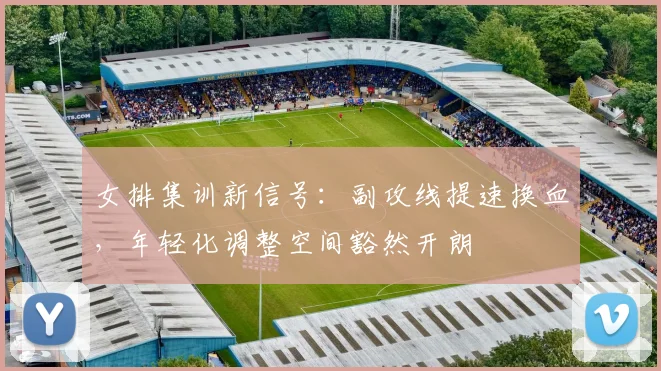 女排集训新信号：副攻线提速换血，年轻化调整空间豁然开朗