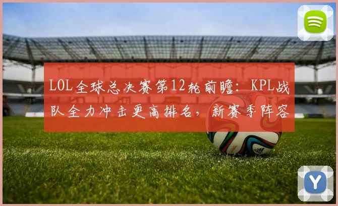 LOL全球总决赛第12轮前瞻：KPL战队全力冲击更高排名，新赛季阵容调整备受期待