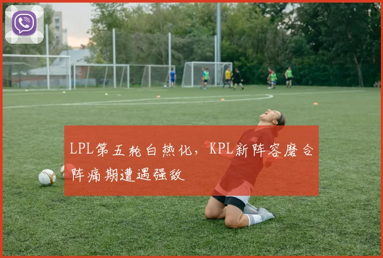 LPL第五轮白热化，KPL新阵容磨合阵痛期遭遇强敌