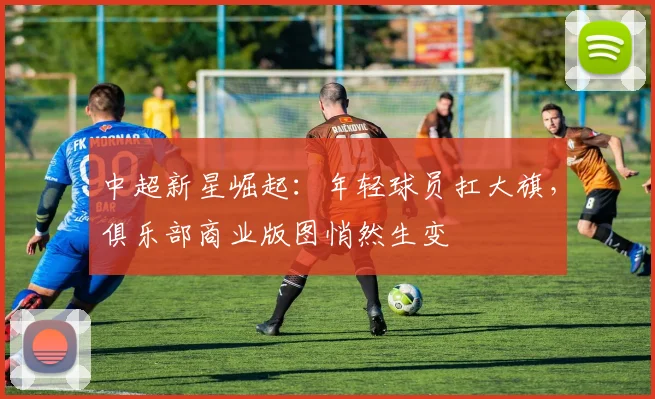 中超新星崛起：年轻球员扛大旗，俱乐部商业版图悄然生变
