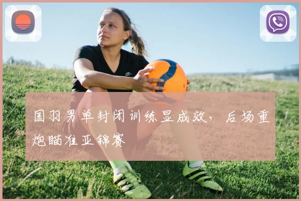 国羽男单封闭训练显成效，后场重炮瞄准亚锦赛