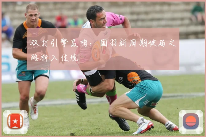 双打引擎轰鸣，国羽新周期破局之路渐入佳境