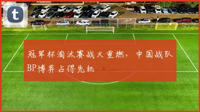 冠军杯淘汰赛战火重燃，中国战队BP博弈占得先机