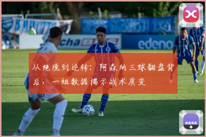 从绝境到逆转：阿森纳三球翻盘背后，一组数据揭示战术质变