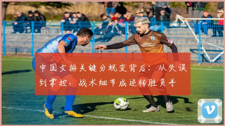 中国女排关键分蜕变背后：从失误到掌控，战术细节成逆转胜负手