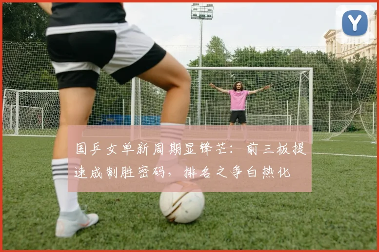 国乒女单新周期显锋芒：前三板提速成制胜密码，排名之争白热化