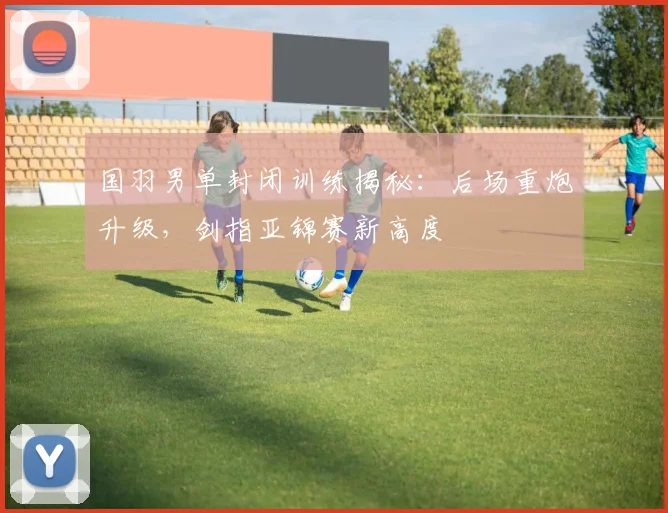 国羽男单封闭训练揭秘：后场重炮升级，剑指亚锦赛新高度