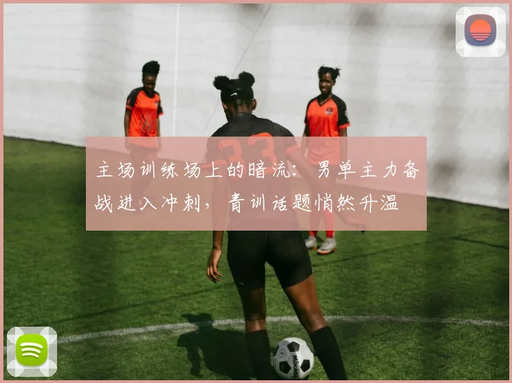 主场训练场上的暗流：男单主力备战进入冲刺，青训话题悄然升温