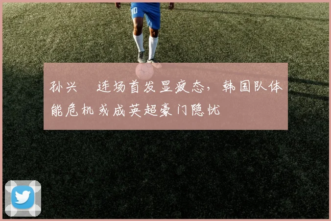 孙兴慜连场首发显疲态，韩国队体能危机或成英超豪门隐忧