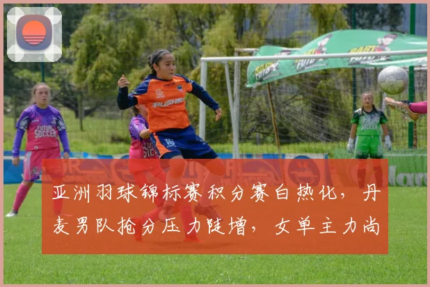 亚洲羽球锦标赛积分赛白热化，丹麦男队抢分压力陡增，女单主力尚存突围良机
