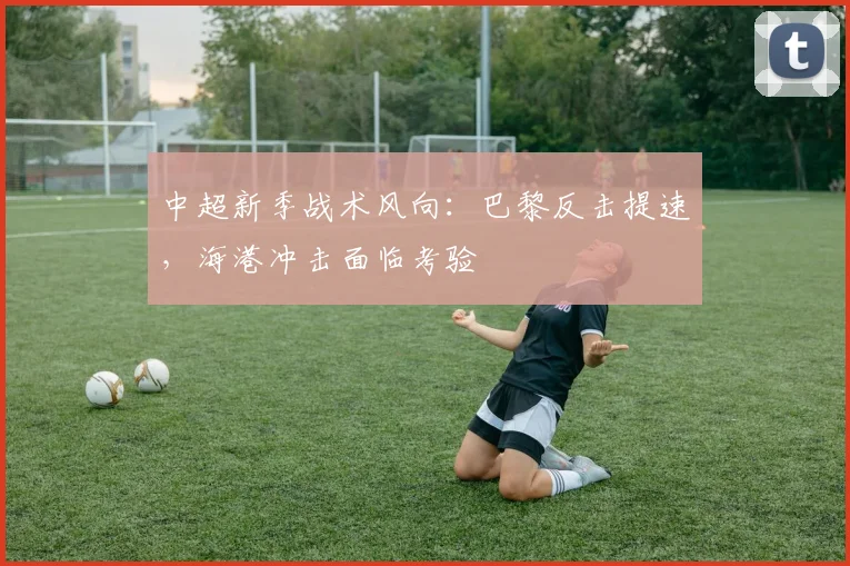 中超新季战术风向：巴黎反击提速，海港冲击面临考验