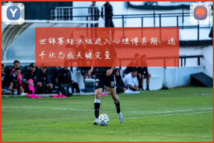 世锦赛蛙泳组进入心理博弈期，选手状态成关键变量