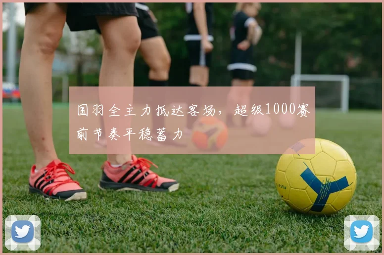 国羽全主力抵达客场，超级1000赛前节奏平稳蓄力