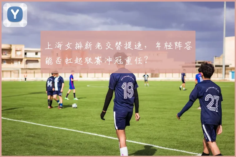 上海女排新老交替提速，年轻阵容能否扛起联赛冲冠重任？
