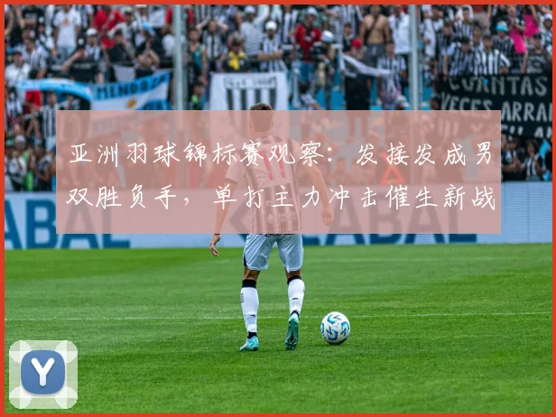 亚洲羽球锦标赛观察：发接发成男双胜负手，单打主力冲击催生新战术