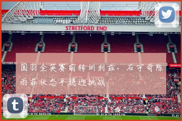 国羽全英赛前转训利兹，石宇奇陈雨菲状态平稳迎挑战