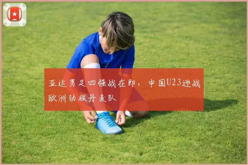 亚运男足四强战在即，中国U23迎战欧洲劲旅丹麦队