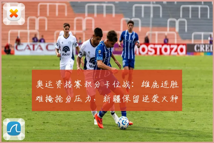 奥运资格赛积分卡位战：雄鹿连胜难掩抢分压力，新疆保留逆袭火种