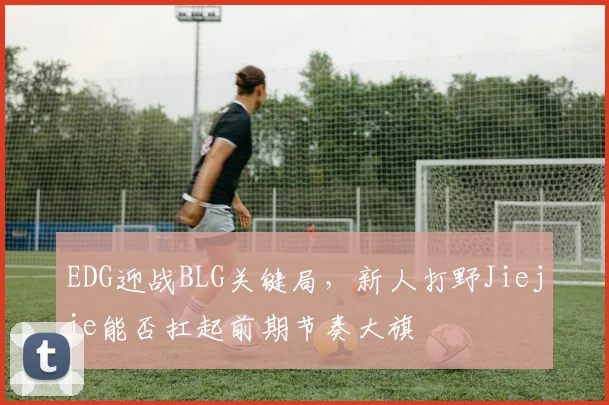 EDG迎战BLG关键局，新人打野Jiejie能否扛起前期节奏大旗