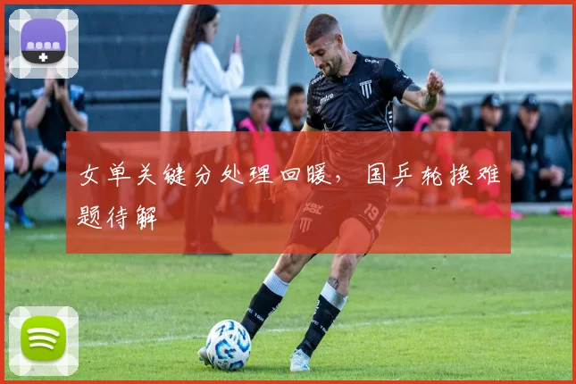 女单关键分处理回暖，国乒轮换难题待解