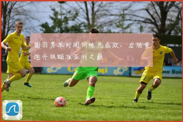 国羽男单封闭训练见成效，后场重炮升级瞄准亚洲之巅