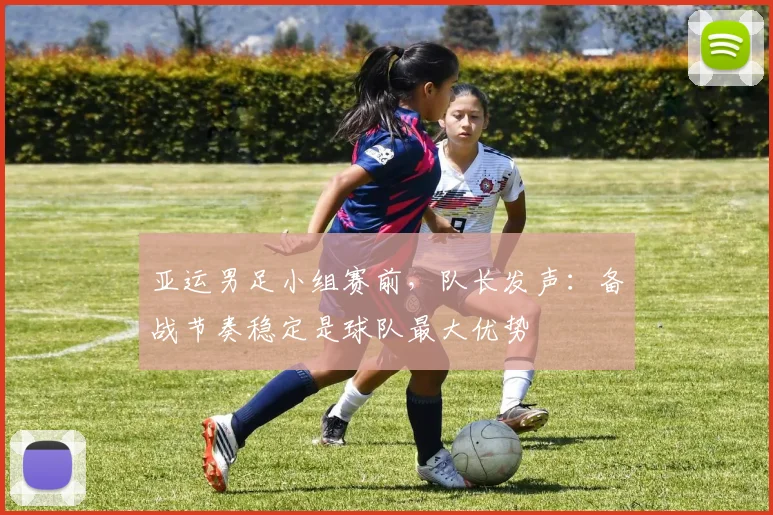 亚运男足小组赛前，队长发声：备战节奏稳定是球队最大优势
