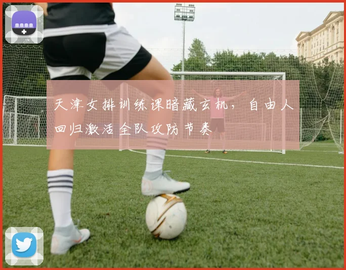 天津女排训练课暗藏玄机，自由人回归激活全队攻防节奏
