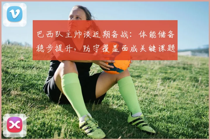 巴西队主帅谈近期备战：体能储备稳步提升，防守覆盖面成关键课题
