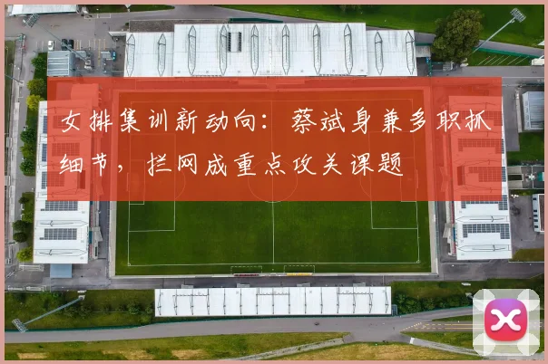 女排集训新动向：蔡斌身兼多职抓细节，拦网成重点攻关课题