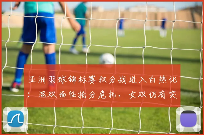 亚洲羽球锦标赛积分战进入白热化：混双面临抢分危机，女双仍有突围曙光