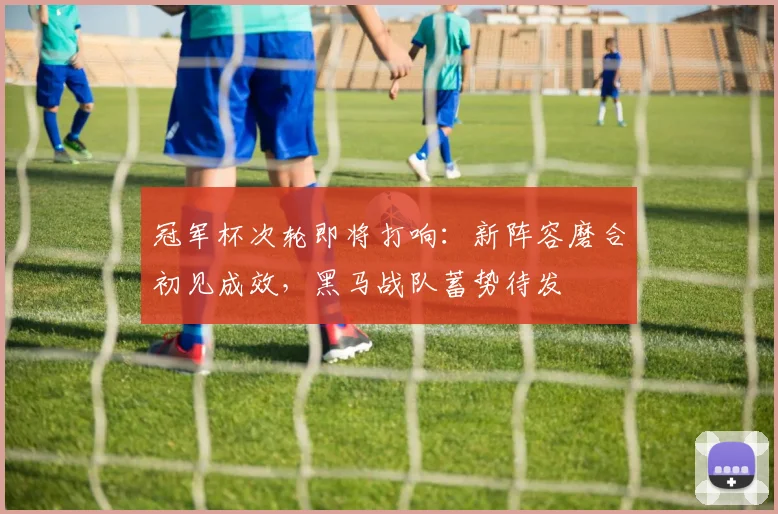冠军杯次轮即将打响：新阵容磨合初见成效，黑马战队蓄势待发