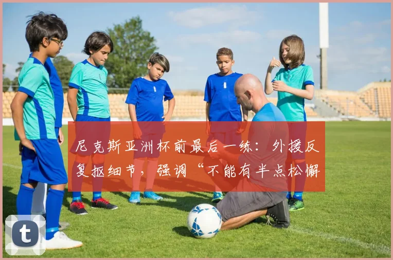 尼克斯亚洲杯前最后一练：外援反复抠细节，强调“不能有半点松懈”