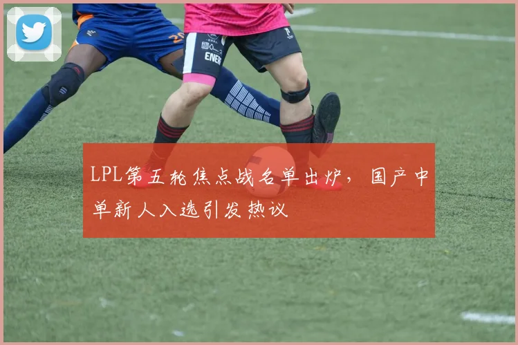 LPL第五轮焦点战名单出炉，国产中单新人入选引发热议