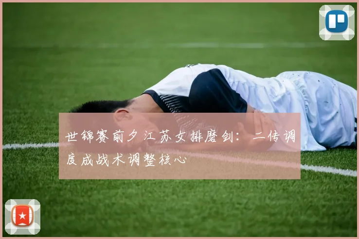 世锦赛前夕江苏女排磨剑：二传调度成战术调整核心