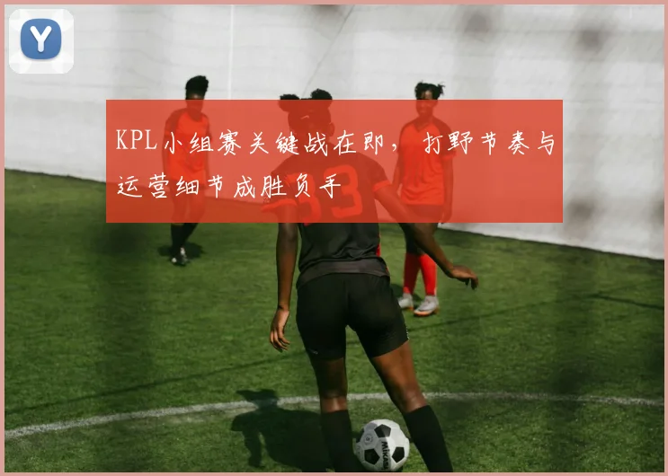 KPL小组赛关键战在即，打野节奏与运营细节成胜负手