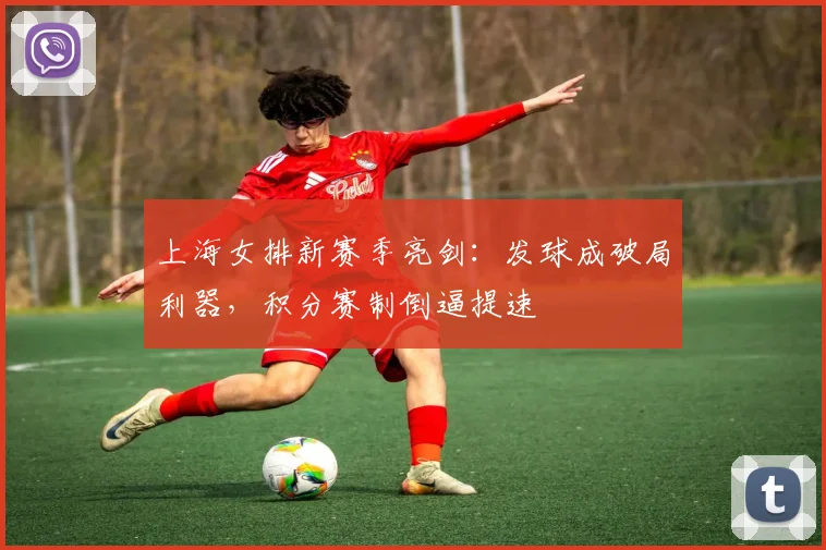 上海女排新赛季亮剑：发球成破局利器，积分赛制倒逼提速