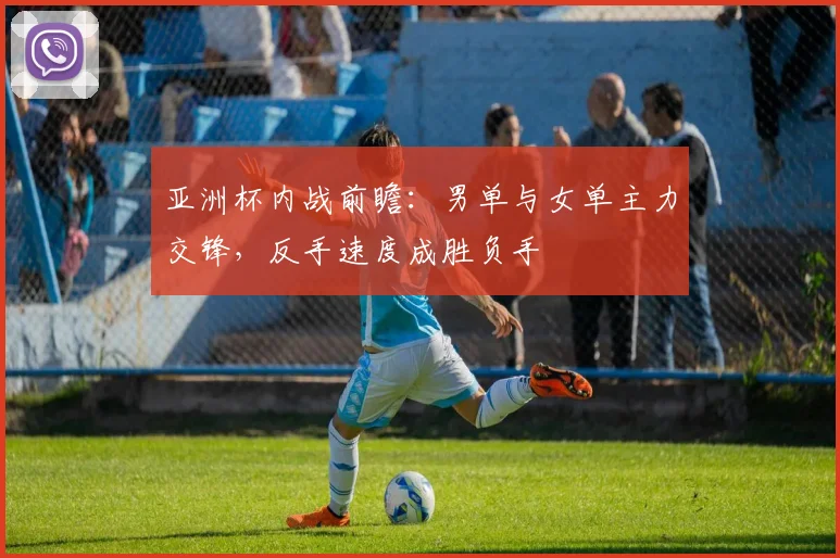亚洲杯内战前瞻：男单与女单主力交锋，反手速度成胜负手