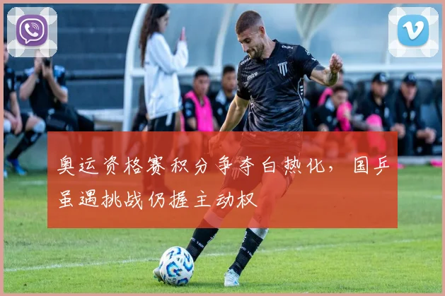 奥运资格赛积分争夺白热化，国乒虽遇挑战仍握主动权