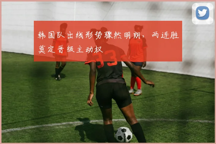 韩国队出线形势骤然明朗，两连胜奠定晋级主动权