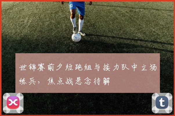 世锦赛前夕短跑组与接力队中立场练兵，焦点战悬念待解