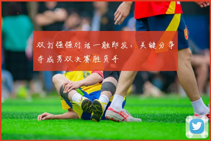 双打强强对话一触即发，关键分争夺成男双决赛胜负手