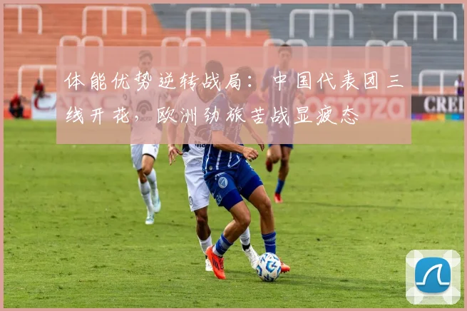 体能优势逆转战局：中国代表团三线开花，欧洲劲旅苦战显疲态