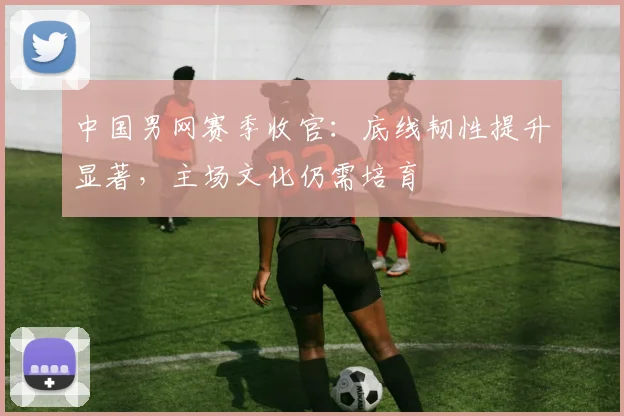 中国男网赛季收官：底线韧性提升显著，主场文化仍需培育